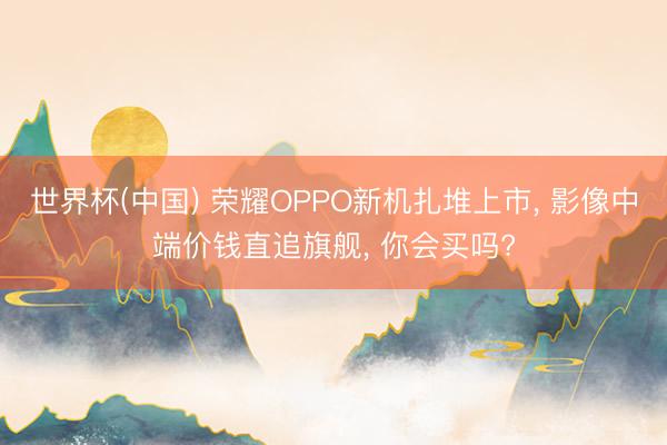 世界杯(中国) 荣耀OPPO新机扎堆上市， 影像中端价钱直追旗舰， 你会买吗?
