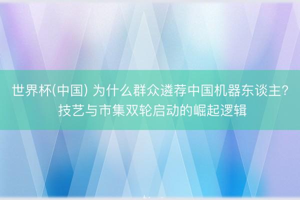 世界杯(中国) 为什么群众遴荐中国机器东谈主? 技艺与市集双轮启动的崛起逻辑