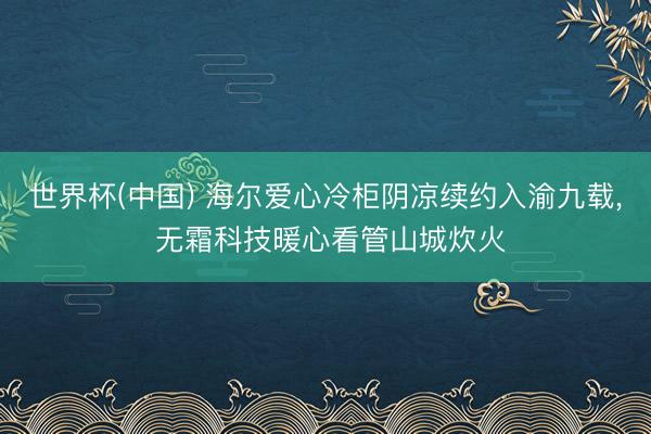 世界杯(中国) 海尔爱心冷柜阴凉续约入渝九载， 无霜科技暖心看管山城炊火