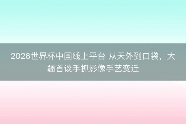 2026世界杯中国线上平台 从天外到口袋，大疆首谈手抓影像手艺变迁