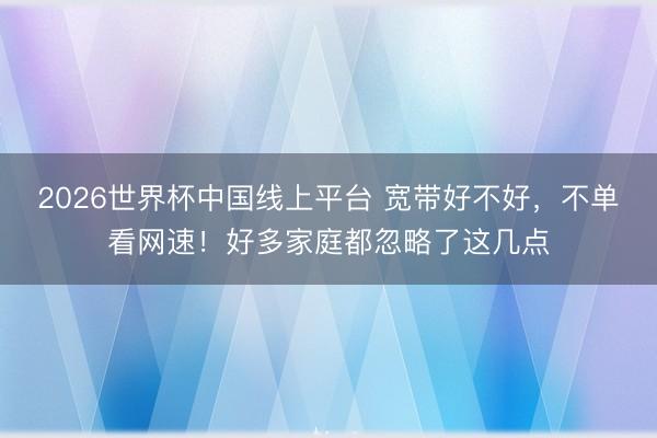 2026世界杯中国线上平台 宽带好不好，不单看网速！好多家庭都忽略了这几点