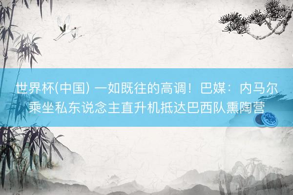 世界杯(中国) 一如既往的高调！巴媒：内马尔乘坐私东说念主直升机抵达巴西队熏陶营