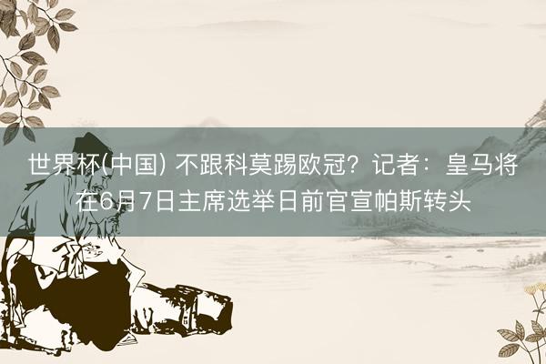 世界杯(中国) 不跟科莫踢欧冠？记者：皇马将在6月7日主席选举日前官宣帕斯转头