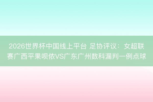 2026世界杯中国线上平台 足协评议：女超联赛广西平果呗侬VS广东广州数科漏判一例点球