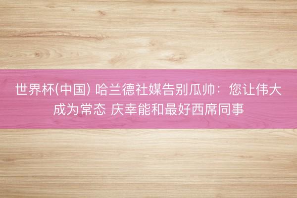 世界杯(中国) 哈兰德社媒告别瓜帅：您让伟大成为常态 庆幸能和最好西席同事