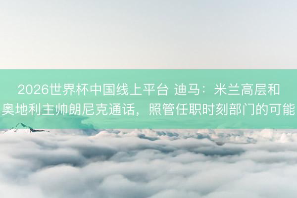 2026世界杯中国线上平台 迪马：米兰高层和奥地利主帅朗尼克通话，照管任职时刻部门的可能