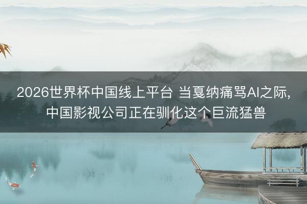 2026世界杯中国线上平台 当戛纳痛骂AI之际， 中国影视公司正在驯化这个巨流猛兽