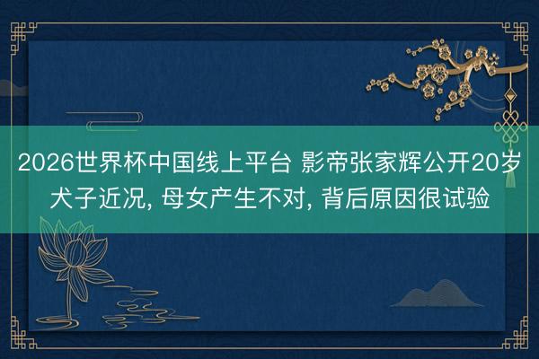 2026世界杯中国线上平台 影帝张家辉公开20岁犬子近况， 母女产生不对， 背后原因很试验