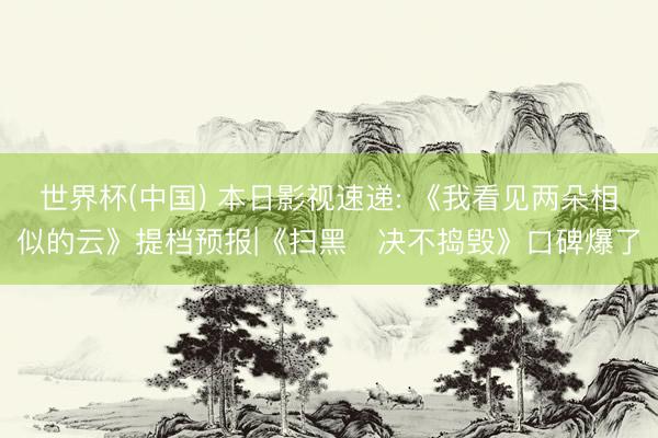 世界杯(中国) 本日影视速递: 《我看见两朵相似的云》提档预报|《扫黑・决不捣毁》口碑爆了