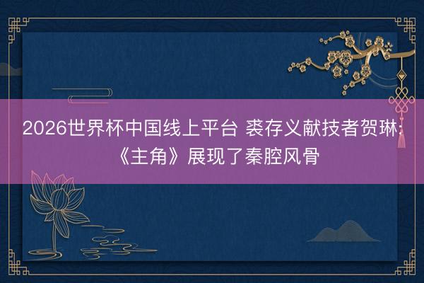 2026世界杯中国线上平台 裘存义献技者贺琳: 《主角》展现了秦腔风骨