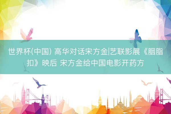 世界杯(中国) 高华对话宋方金|艺联影展《胭脂扣》映后 宋方金给中国电影开药方
