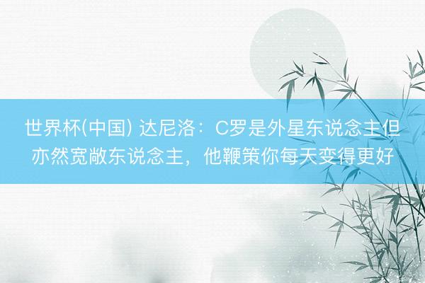 世界杯(中国) 达尼洛:C罗是外星东说念主但亦然宽敞东说念主,他鞭策你每天变得更好