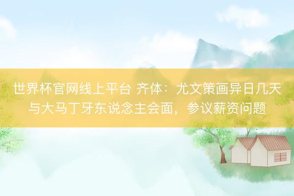 世界杯官网线上平台 齐体：尤文策画异日几天与大马丁牙东说念主会面，参议薪资问题