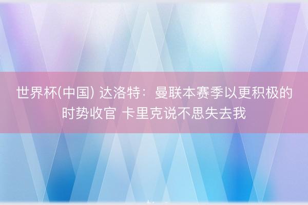 世界杯(中国) 达洛特:曼联本赛季以更积极的时势收官 卡里克说不思失去我