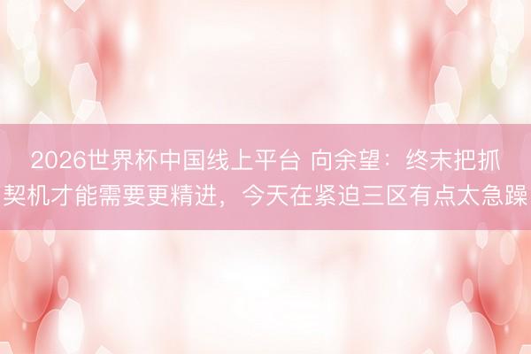 2026世界杯中国线上平台 向余望:终末把抓契机才能需要更精进,今天在紧迫三区有点太急躁