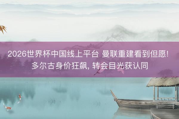 2026世界杯中国线上平台 曼联重建看到但愿! 多尔古身价狂飙, 转会目光获认同