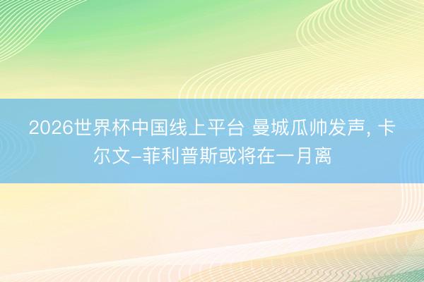 2026世界杯中国线上平台 曼城瓜帅发声, 卡尔文-菲利普斯或将在一月离