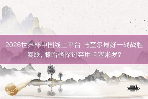 2026世界杯中国线上平台 马奎尔最好一战战胜曼联， 滕哈格探讨弃用卡塞米罗?