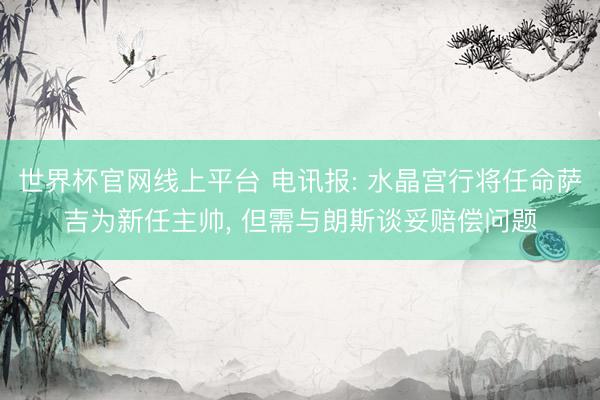世界杯官网线上平台 电讯报: 水晶宫行将任命萨吉为新任主帅, 但需与朗斯谈妥赔偿问题