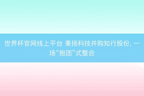 世界杯官网线上平台 秉扬科技并购知行股份， 一场“抱团”式整合