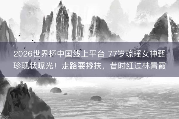 2026世界杯中国线上平台 77岁琼瑶女神甄珍现状曝光！走路要搀扶，昔时红过林青霞