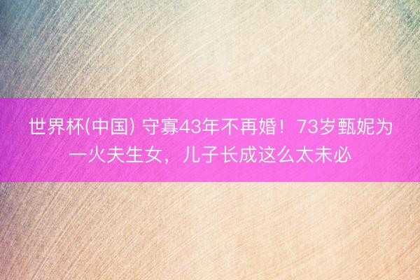 世界杯(中国) 守寡43年不再婚！73岁甄妮为一火夫生女，儿子长成这么太未必