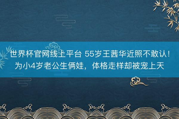 世界杯官网线上平台 55岁王茜华近照不敢认！为小4岁老公生俩娃，体格走样却被宠上天