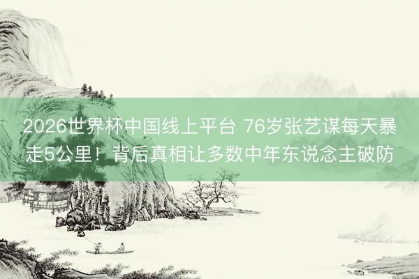2026世界杯中国线上平台 76岁张艺谋每天暴走5公里！背后真相让多数中年东说念主破防