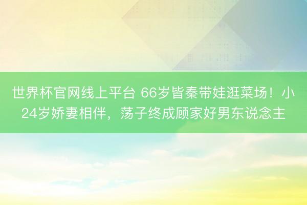 世界杯官网线上平台 66岁皆秦带娃逛菜场！小24岁娇妻相伴，荡子终成顾家好男东说念主