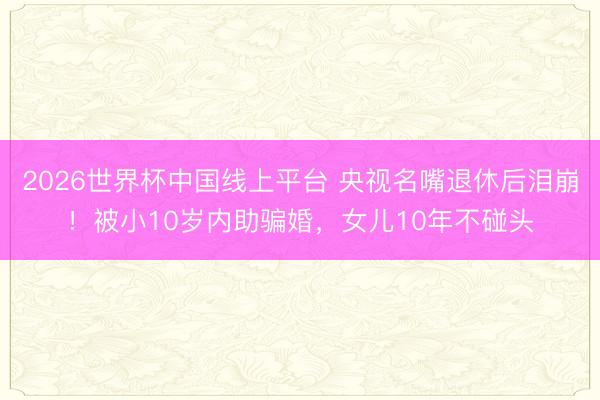 2026世界杯中国线上平台 央视名嘴退休后泪崩!被小10岁内助骗婚,女儿10年不碰头