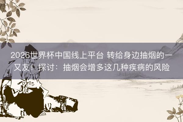2026世界杯中国线上平台 转给身边抽烟的一又友！探讨：抽烟会增多这几种疾病的风险