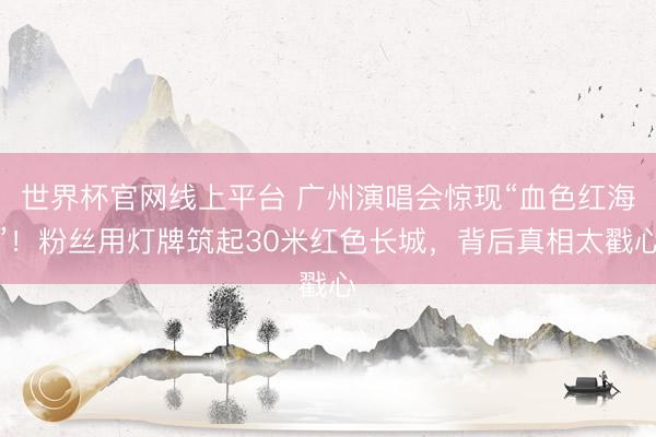 世界杯官网线上平台 广州演唱会惊现“血色红海”！粉丝用灯牌筑起30米红色长城，背后真相太戳心