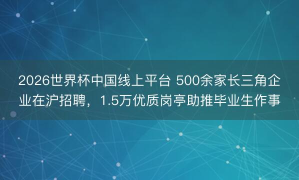 2026世界杯中国线上平台 500余家长三角企业在沪招聘，1.5万优质岗亭助推毕业生作事
