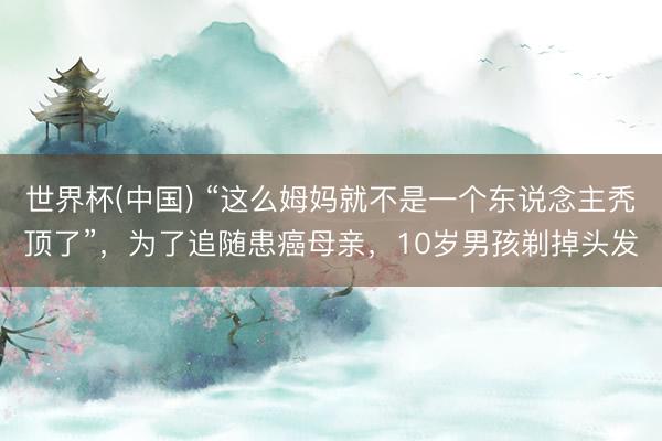 世界杯(中国) “这么姆妈就不是一个东说念主秃顶了”，为了追随患癌母亲，10岁男孩剃掉头发