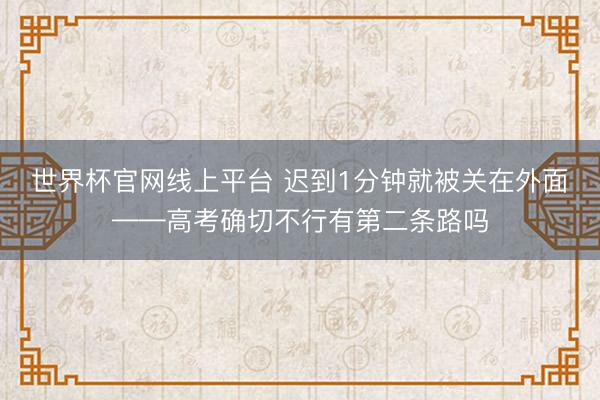 世界杯官网线上平台 迟到1分钟就被关在外面——高考确切不行有第二条路吗