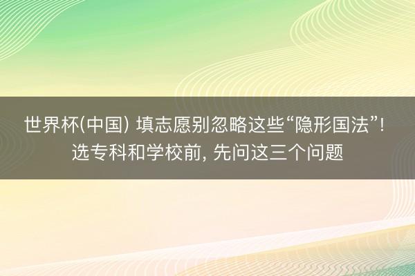 世界杯(中国) 填志愿别忽略这些“隐形国法”! 选专科和学校前， 先问这三个问题