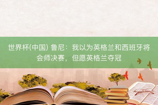 世界杯(中国) 鲁尼：我以为英格兰和西班牙将会师决赛，但愿英格兰夺冠