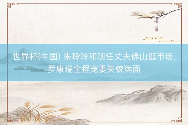 世界杯(中国) 朱玲玲和现任丈夫佛山逛市场，罗康瑞全程宠妻笑貌满面