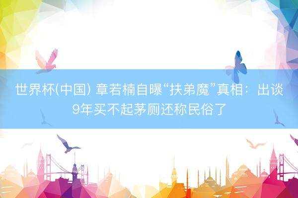 世界杯(中国) 章若楠自曝“扶弟魔”真相：出谈9年买不起茅厕还称民俗了