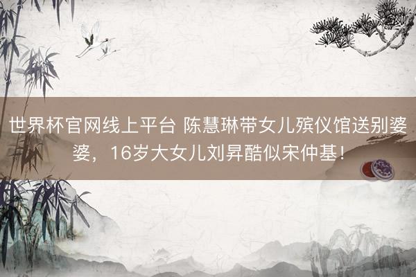 世界杯官网线上平台 陈慧琳带女儿殡仪馆送别婆婆，16岁大女儿刘昇酷似宋仲基！