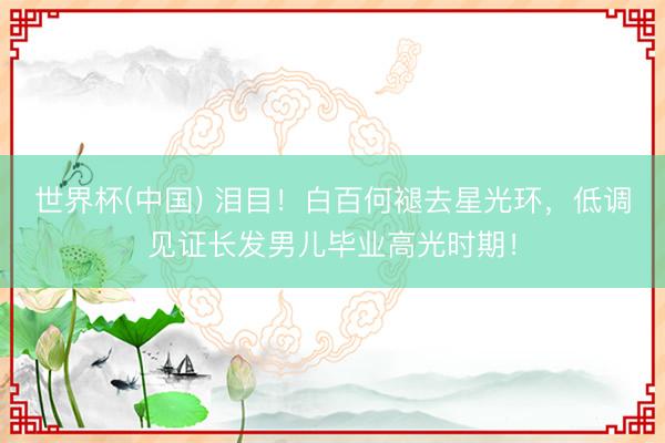 世界杯(中国) 泪目！白百何褪去星光环，低调见证长发男儿毕业高光时期！