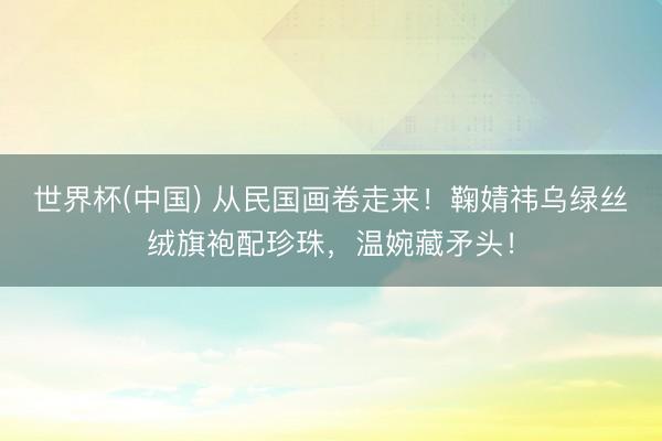 世界杯(中国) 从民国画卷走来！鞠婧祎乌绿丝绒旗袍配珍珠，温婉藏矛头！