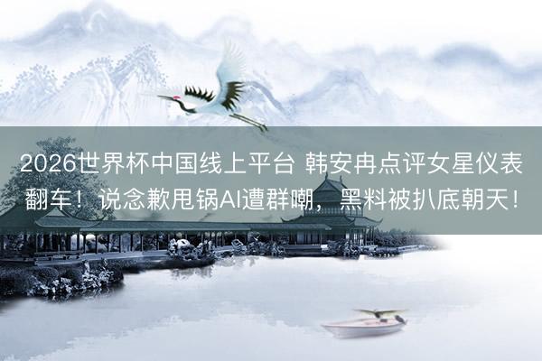 2026世界杯中国线上平台 韩安冉点评女星仪表翻车！说念歉甩锅AI遭群嘲，黑料被扒底朝天！