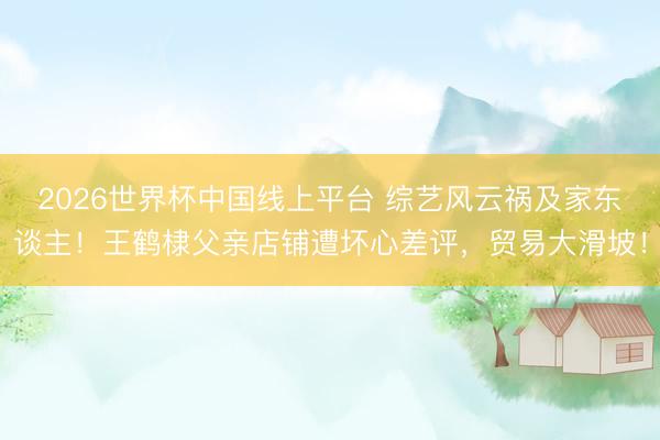 2026世界杯中国线上平台 综艺风云祸及家东谈主！王鹤棣父亲店铺遭坏心差评，贸易大滑坡！