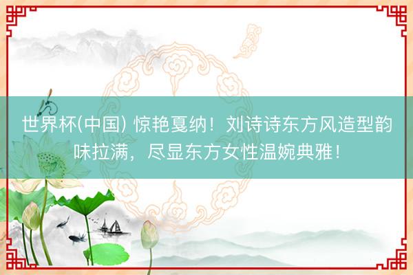 世界杯(中国) 惊艳戛纳!刘诗诗东方风造型韵味拉满,尽显东方女性温婉典雅!