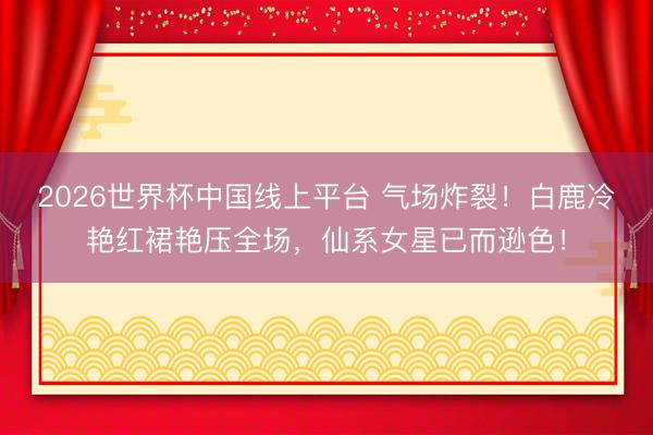 2026世界杯中国线上平台 气场炸裂！白鹿冷艳红裙艳压全场，仙系女星已而逊色！