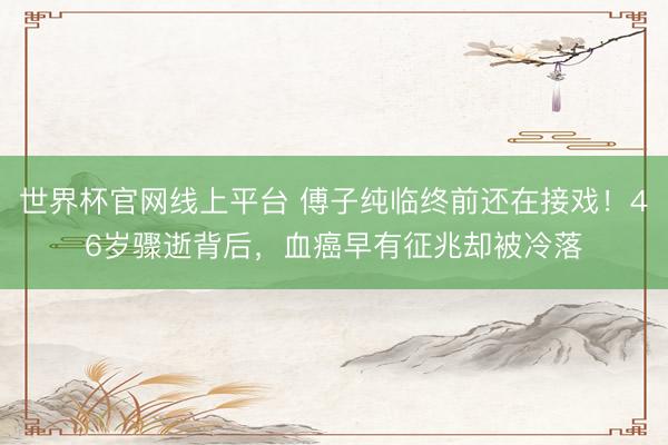 世界杯官网线上平台 傅子纯临终前还在接戏！46岁骤逝背后，血癌早有征兆却被冷落