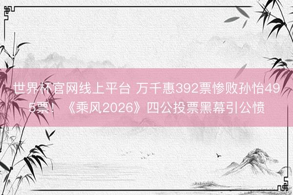 世界杯官网线上平台 万千惠392票惨败孙怡495票！《乘风2026》四公投票黑幕引公愤