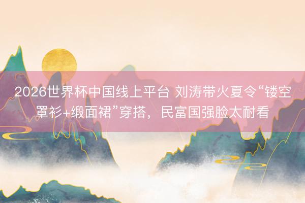 2026世界杯中国线上平台 刘涛带火夏令“镂空罩衫+缎面裙”穿搭，民富国强脸太耐看