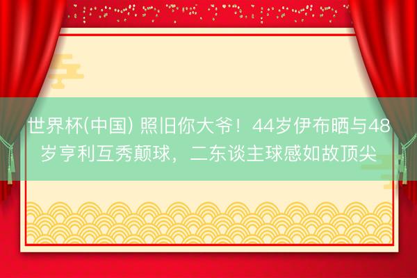 世界杯(中国) 照旧你大爷！44岁伊布晒与48岁亨利互秀颠球，二东谈主球感如故顶尖